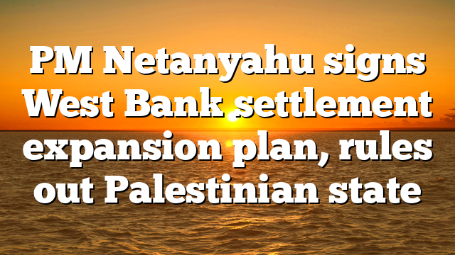 PM Netanyahu signs West Bank settlement expansion plan, rules out Palestinian state