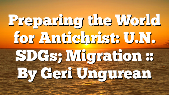 Preparing the World for Antichrist: U.N. SDGs; Migration :: By Geri Ungurean