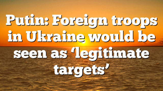Putin: Foreign troops in Ukraine would be seen as ‘legitimate targets’