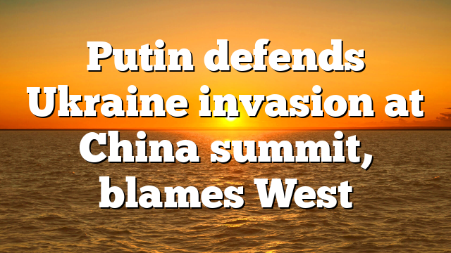 Putin defends Ukraine invasion at China summit, blames West