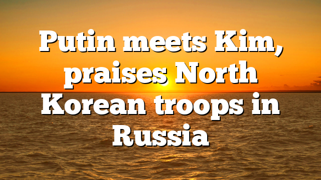 Putin meets Kim, praises North Korean troops in Russia