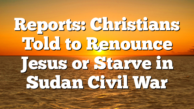 Reports: Christians Told to Renounce Jesus or Starve in Sudan Civil War