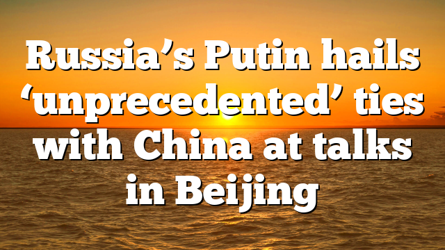 Russia’s Putin hails ‘unprecedented’ ties with China at talks in Beijing