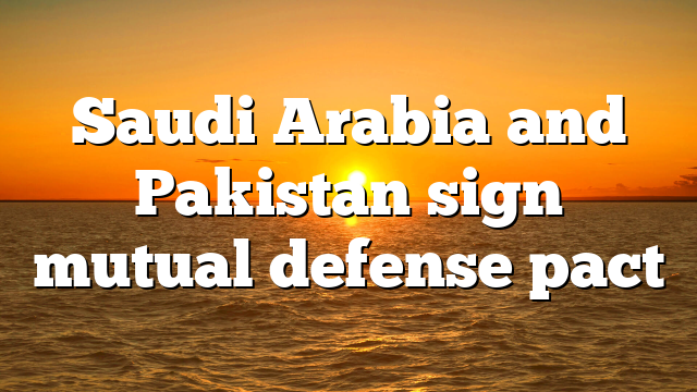 Saudi Arabia and Pakistan sign mutual defense pact