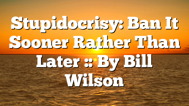 Stupidocrisy: Ban It Sooner Rather Than Later :: By Bill Wilson