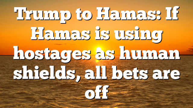 Trump to Hamas: If Hamas is using hostages as human shields, all bets are off