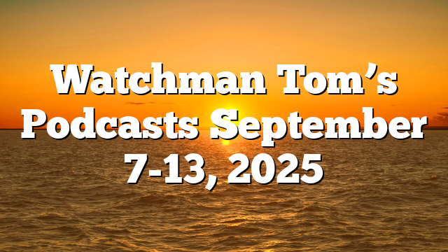 Watchman Tom’s Podcasts September 7-13, 2025