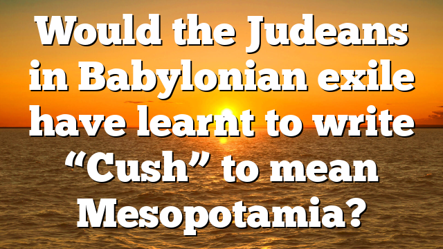 Would the Judeans in Babylonian exile have learnt to write “Cush” to mean Mesopotamia?