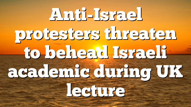 Anti-Israel protesters threaten to behead Israeli academic during UK lecture