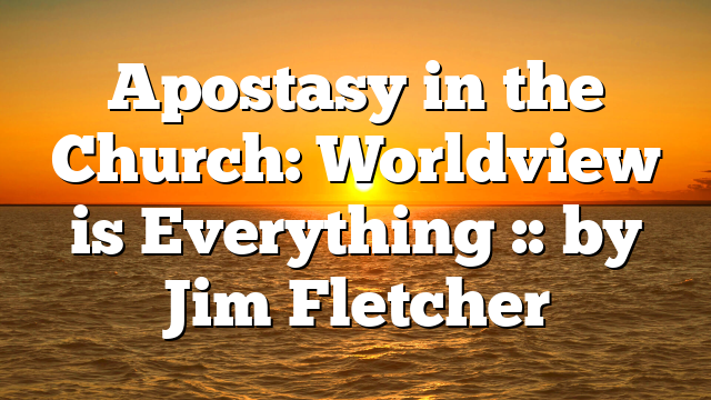 Apostasy in the Church: Worldview is Everything :: by Jim Fletcher