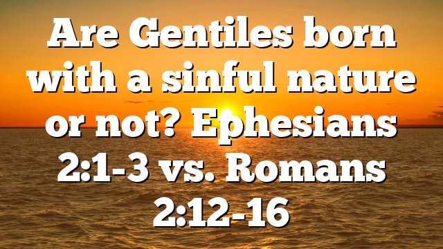 Are Gentiles born with a sinful nature or not? Ephesians 2:1-3 vs. Romans 2:12-16