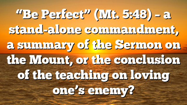 “Be Perfect” (Mt. 5:48) – a stand-alone commandment, a summary of the Sermon on the Mount, or the conclusion of the teaching on loving one’s enemy?