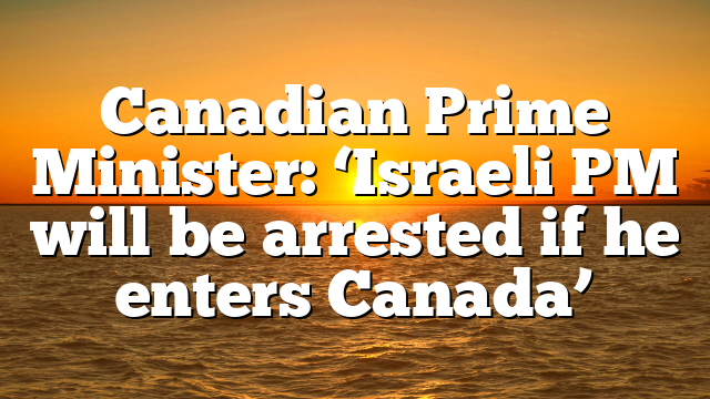 Canadian Prime Minister: ‘Israeli PM will be arrested if he enters Canada’