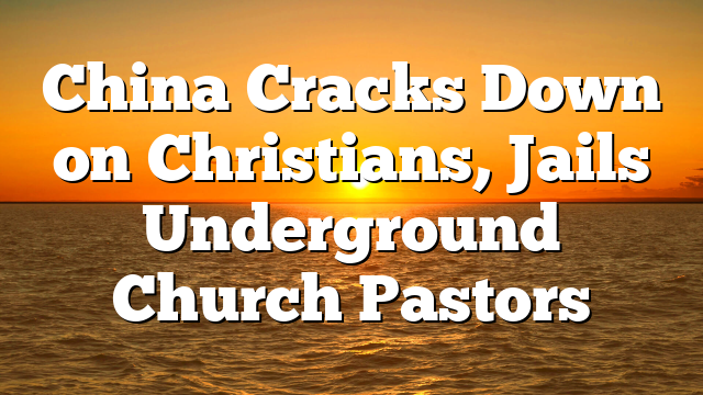 China Cracks Down on Christians, Jails Underground Church Pastors