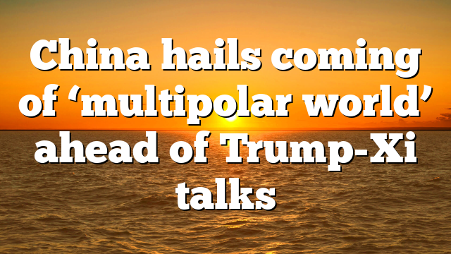 China hails coming of ‘multipolar world’ ahead of Trump-Xi talks