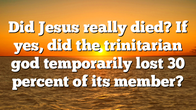 Did Jesus really died? If yes, did the trinitarian god temporarily lost 30 percent of its member?