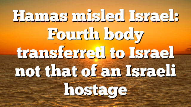 Hamas misled Israel: Fourth body transferred to Israel not that of an Israeli hostage