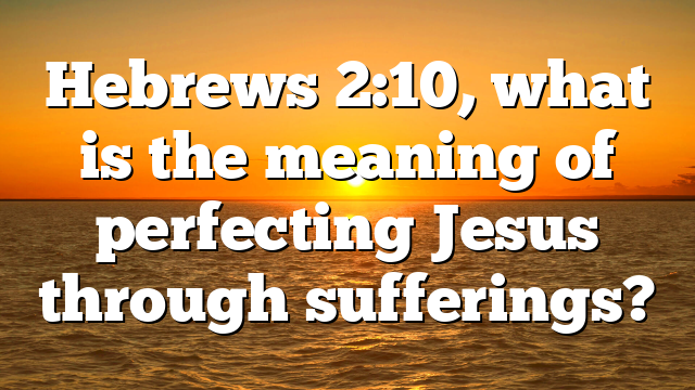Hebrews 2:10, what is the meaning of perfecting Jesus through sufferings?