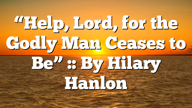 “Help, Lord, for the Godly Man Ceases to Be” :: By Hilary Hanlon