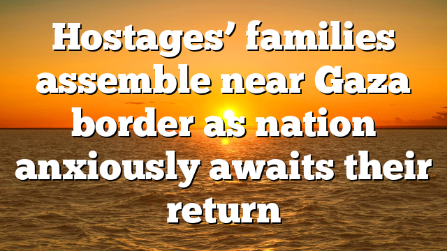 Hostages’ families assemble near Gaza border as nation anxiously awaits their return
