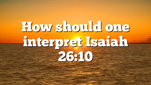 How should one interpret Isaiah 26:10