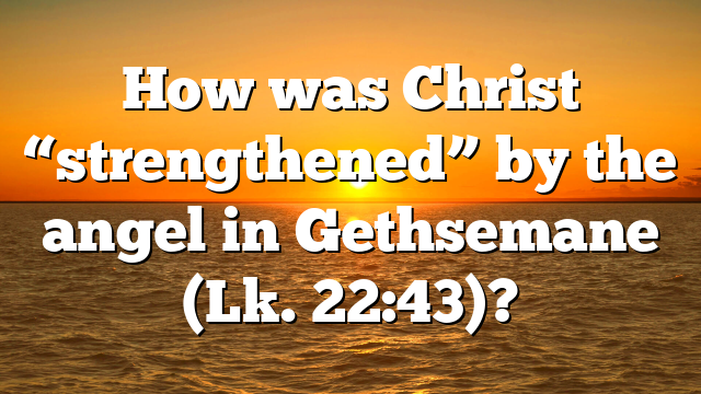 How was Christ “strengthened” by the angel in Gethsemane (Lk. 22:43)?