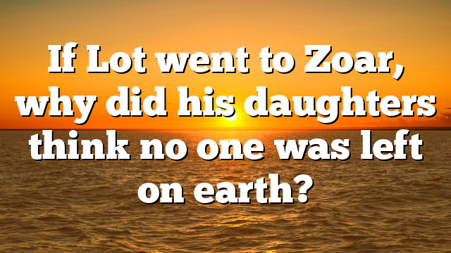If Lot went to Zoar, why did his daughters think no one was left on earth?