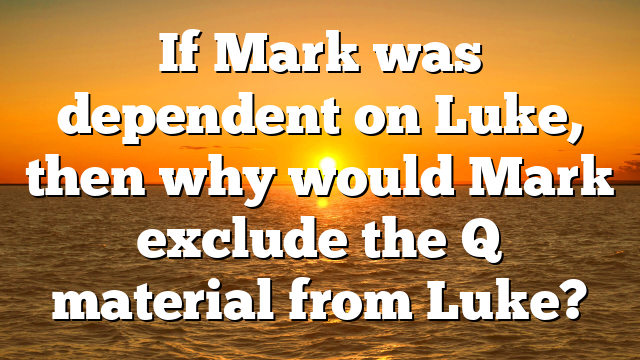 If Mark was dependent on Luke, then why would Mark exclude the Q material from Luke?