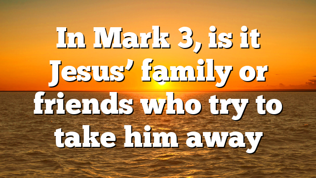 In Mark 3, is it Jesus’ family or friends who try to take him away