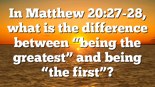 In Matthew 20:27-28, what is the difference between “being the greatest” and being “the first”?