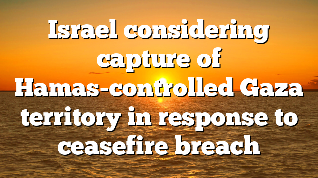 Israel considering capture of Hamas-controlled Gaza territory in response to ceasefire breach