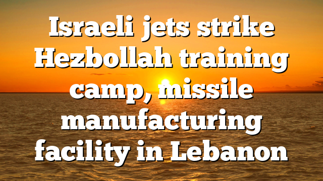 Israeli jets strike Hezbollah training camp, missile manufacturing facility in Lebanon