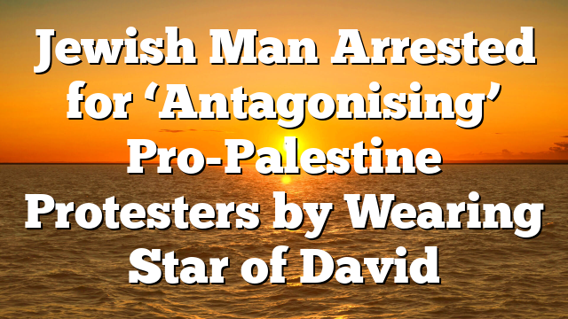Jewish Man Arrested for ‘Antagonising’ Pro-Palestine Protesters by Wearing Star of David
