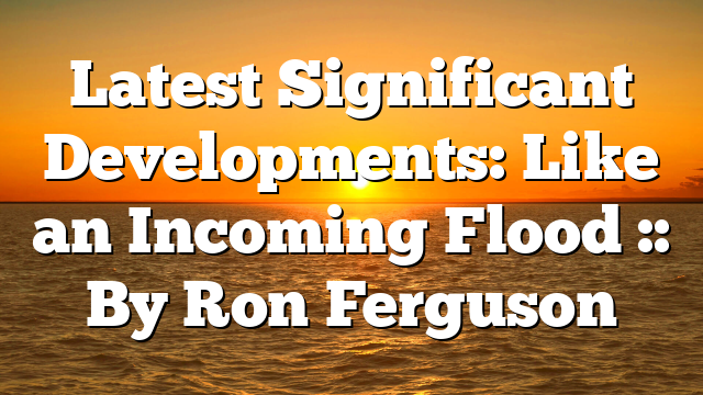 Latest Significant Developments: Like an Incoming Flood :: By Ron Ferguson