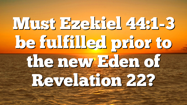 Must Ezekiel 44:1-3 be fulfilled prior to the new Eden of Revelation 22?