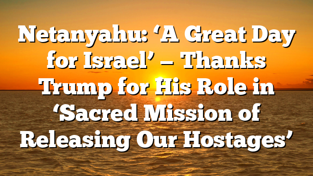 Netanyahu: ‘A Great Day for Israel’ — Thanks Trump for His Role in ‘Sacred Mission of Releasing Our Hostages’