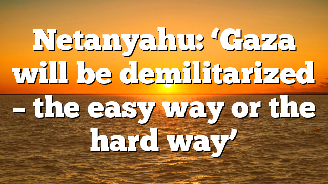 Netanyahu: ‘Gaza will be demilitarized – the easy way or the hard way’
