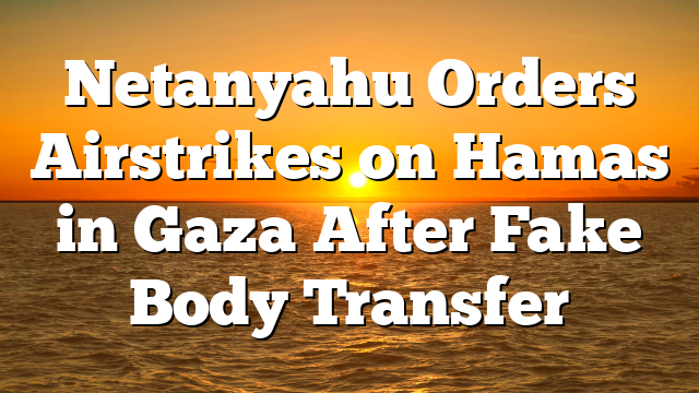Netanyahu Orders Airstrikes on Hamas in Gaza After Fake Body Transfer