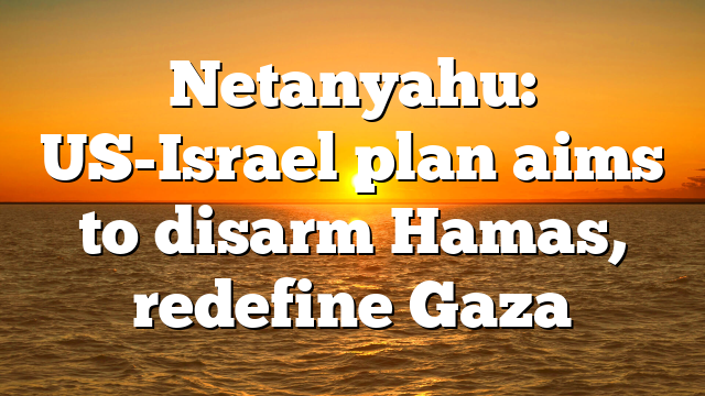 Netanyahu: US-Israel plan aims to disarm Hamas, redefine Gaza