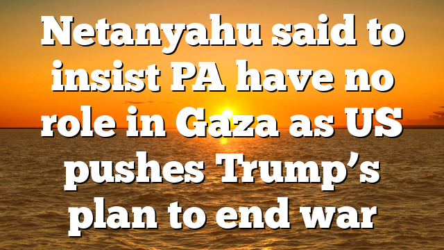 Netanyahu said to insist PA have no role in Gaza as US pushes Trump’s plan to end war