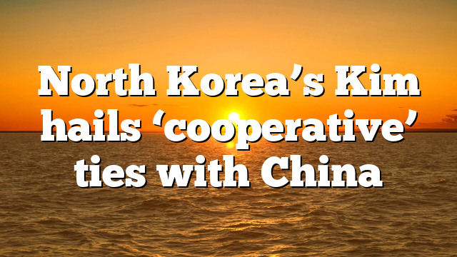 North Korea’s Kim hails ‘cooperative’ ties with China