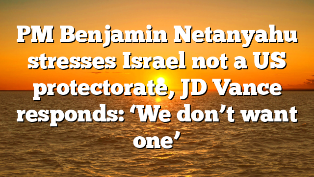 PM Benjamin Netanyahu stresses Israel not a US protectorate, JD Vance responds: ‘We don’t want one’