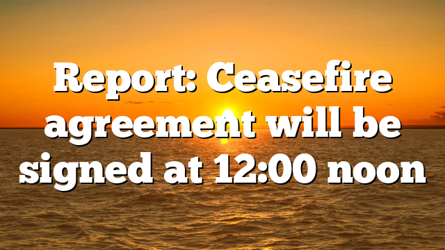 Report: Ceasefire agreement will be signed at 12:00 noon