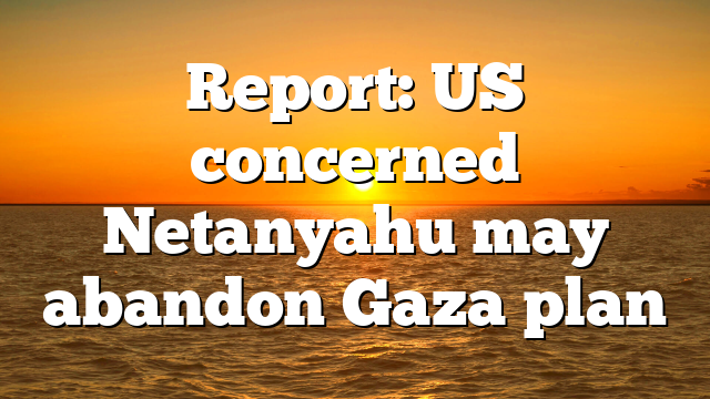 Report: US concerned Netanyahu may abandon Gaza plan