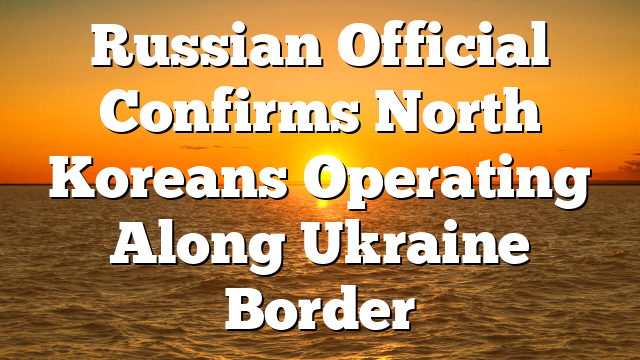 Russian Official Confirms North Koreans Operating Along Ukraine Border