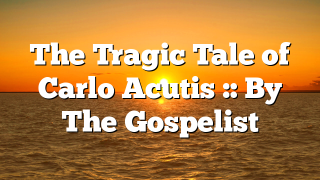 The Tragic Tale of Carlo Acutis :: By The Gospelist