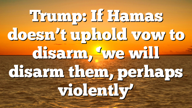 Trump: If Hamas doesn’t uphold vow to disarm, ‘we will disarm them, perhaps violently’