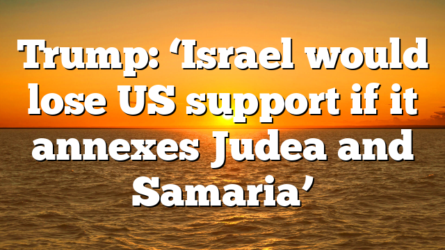 Trump: ‘Israel would lose US support if it annexes Judea and Samaria’