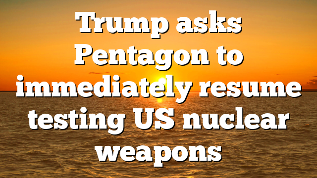 Trump asks Pentagon to immediately resume testing US nuclear weapons
