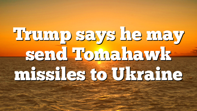 Trump says he may send Tomahawk missiles to Ukraine